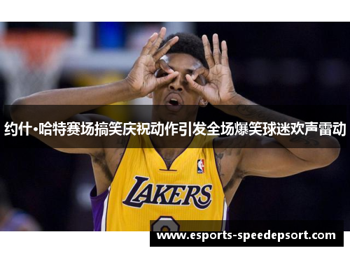 约什·哈特赛场搞笑庆祝动作引发全场爆笑球迷欢声雷动