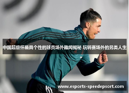 中国超级杯最具个性的球员场外趣闻揭秘 玩转赛场外的另类人生