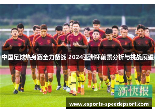 中国足球热身赛全力备战 2024亚洲杯前景分析与挑战展望