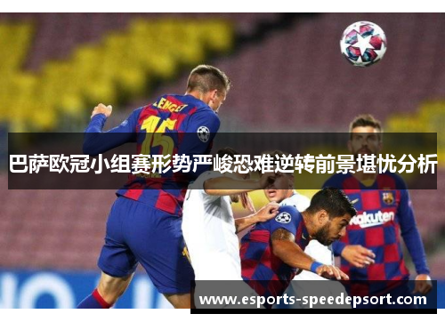巴萨欧冠小组赛形势严峻恐难逆转前景堪忧分析