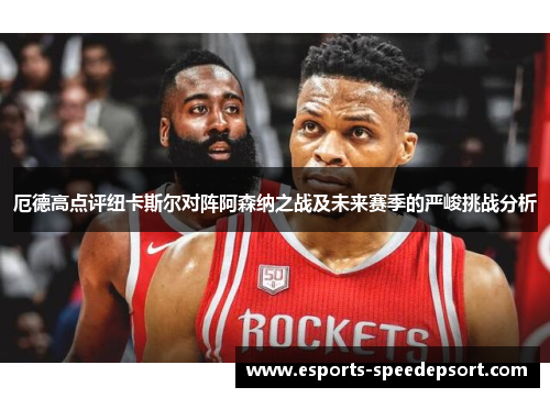 厄德高点评纽卡斯尔对阵阿森纳之战及未来赛季的严峻挑战分析