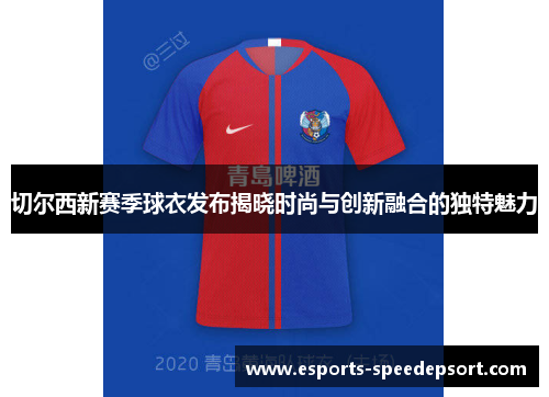 切尔西新赛季球衣发布揭晓时尚与创新融合的独特魅力