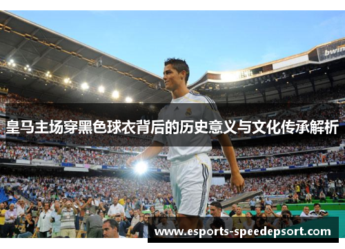 皇马主场穿黑色球衣背后的历史意义与文化传承解析