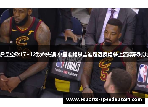 詹皇空砍17+12致命失误 小里准绝杀吉迪超远反绝杀上演精彩对决 詹皇空砍17+12致命失误 小里准绝杀吉迪超远反绝杀上演精彩对决