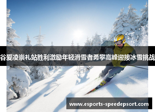 谷爱凌崇礼站胜利激励年轻滑雪者勇攀高峰迎接冰雪挑战 谷爱凌崇礼站胜利激励年轻滑雪者勇攀高峰迎接冰雪挑战