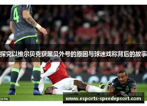 探究以维尔贝克获黑贝外号的原因与球迷戏称背后的故事