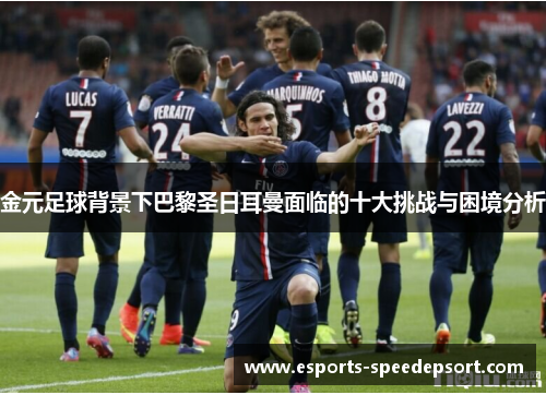 金元足球背景下巴黎圣日耳曼面临的十大挑战与困境分析