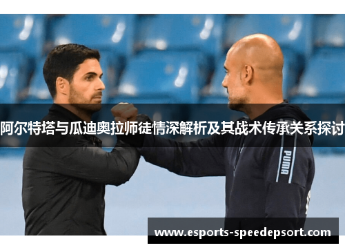 阿尔特塔与瓜迪奥拉师徒情深解析及其战术传承关系探讨